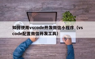 如何使用vscode开发微信小程序（vscode配置微信开发工具）