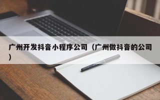广州开发抖音小程序公司（广州做抖音的公司）