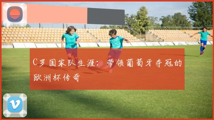 C罗国家队生涯:带领葡萄牙夺冠的欧洲杯传奇