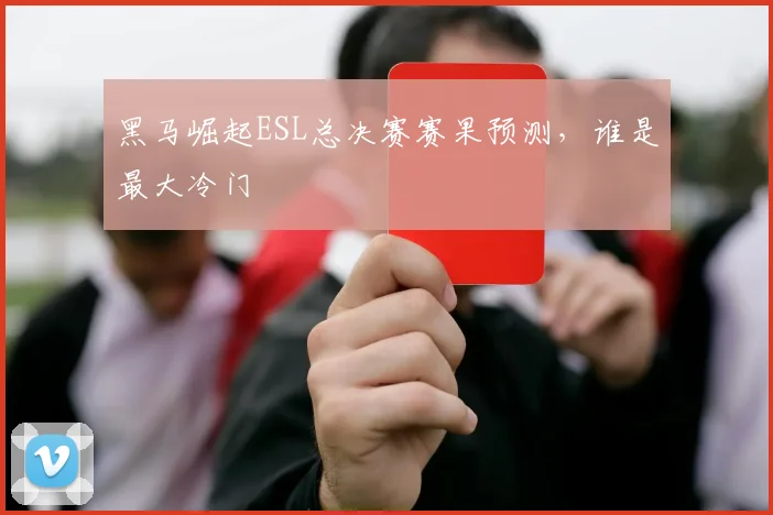 黑马崛起ESL总决赛赛果预测，谁是最大冷门