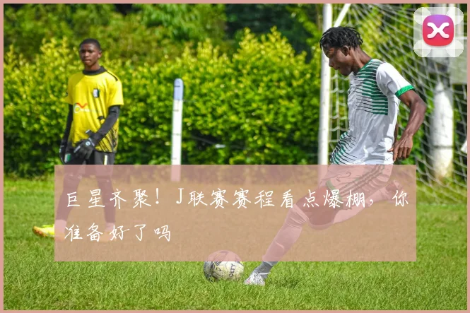 巨星齐聚!J联赛赛程看点爆棚,你准备好了吗