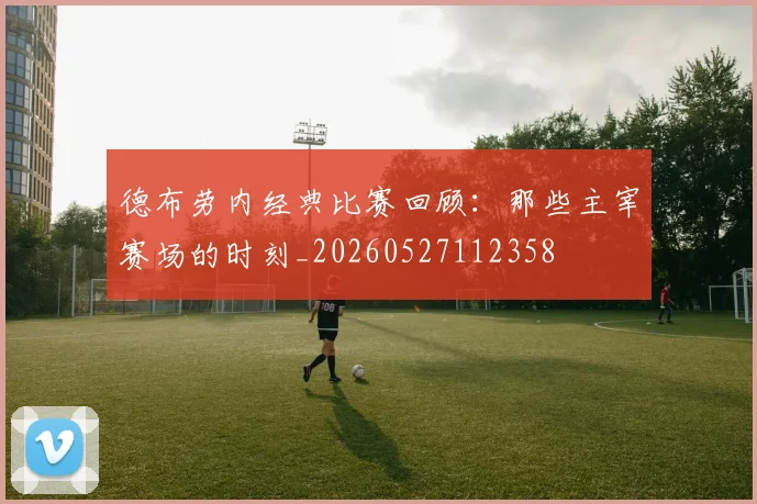德布劳内经典比赛回顾：那些主宰赛场的时刻_20260527112358