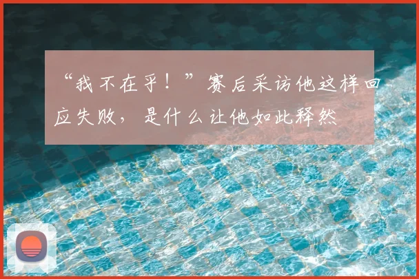 “我不在乎!”赛后采访他这样回应失败,是什么让他如此释然