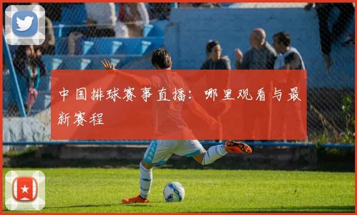 中国排球赛事直播:哪里观看与最新赛程