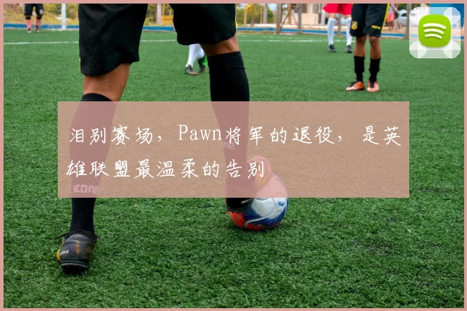 泪别赛场,Pawn将军的退役,是英雄联盟最温柔的告别