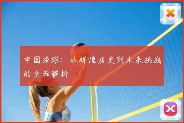中国排球:从辉煌历史到未来挑战的全面解析