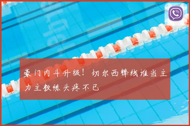 豪门内斗升级!切尔西锋线谁当主力主教练头疼不已