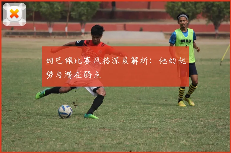 姆巴佩比赛风格深度解析:他的优势与潜在弱点
