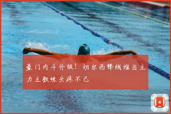 豪门内斗升级！切尔西锋线谁当主力主教练头疼不已