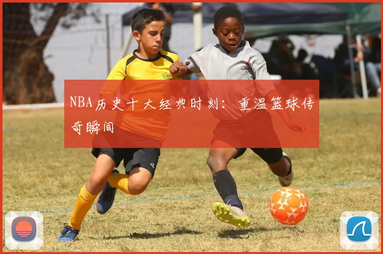 NBA历史十大经典时刻:重温篮球传奇瞬间