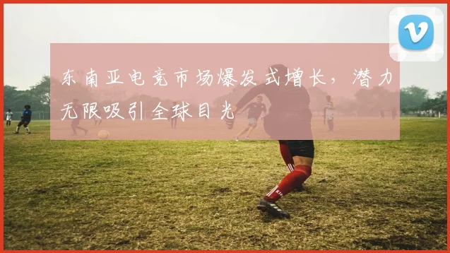 东南亚电竞市场爆发式增长,潜力无限吸引全球目光