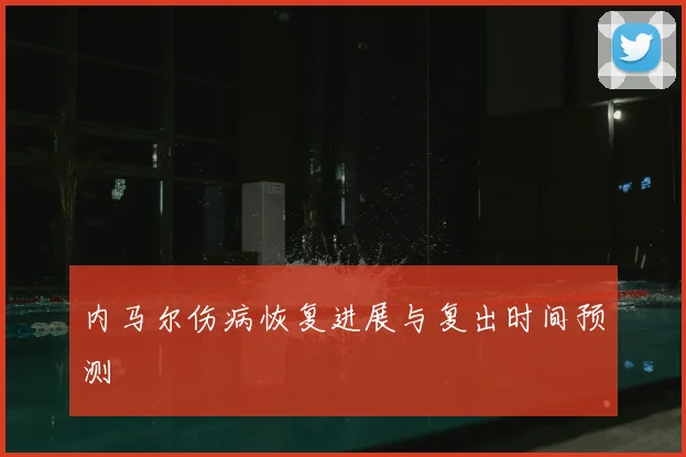 内马尔伤病恢复进展与复出时间预测