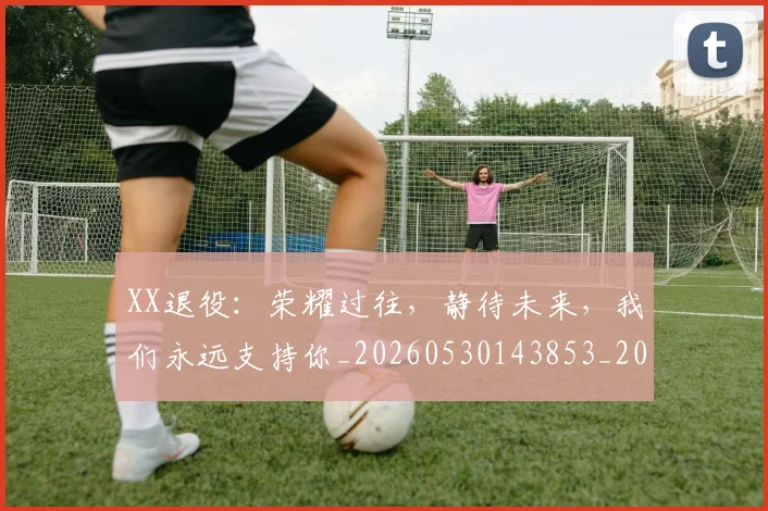 XX退役:荣耀过往,静待未来,我们永远支持你_20260530143853_20260702172200