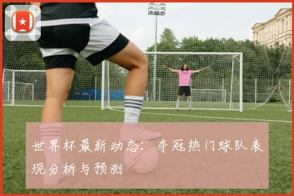 世界杯最新动态:夺冠热门球队表现分析与预测