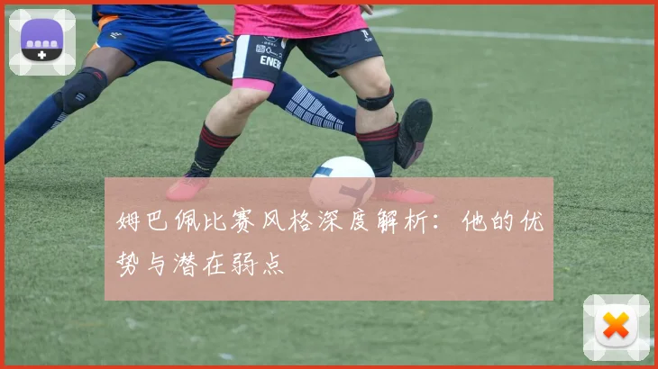 姆巴佩比赛风格深度解析:他的优势与潜在弱点